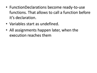 • FunctionDeclarations become ready-to-use
functions. That allows to call a function before
it’s declaration.
• Variables start as undefined.
• All assignments happen later, when the
execution reaches them
 