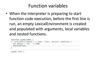Function variables
• When the interpreter is preparing to start
function code execution, before the first line is
run, an empty LexicalEnvironment is created
and populated with arguments, local variables
and nested functions.
 