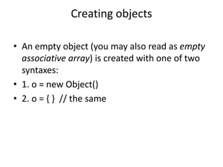Creating objects
• An empty object (you may also read as empty
associative array) is created with one of two
syntaxes:
• 1. o = new Object()
• 2. o = { } // the same
 