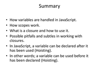 Summary
• How variables are handled in JavaScript.
• How scopes work.
• What is a closure and how to use it.
• Possible pitfalls and subtles in working with
closures.
• In JavaScript, a variable can be declared after it
has been used (Hoisting).
• In other words; a variable can be used before it
has been declared (Hoisting).
 