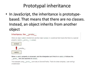Prototypal inheritance
• In JavaScript, the inheritance is prototype-
based. That means that there are no classes.
Instead, an object inherits from another
object
 