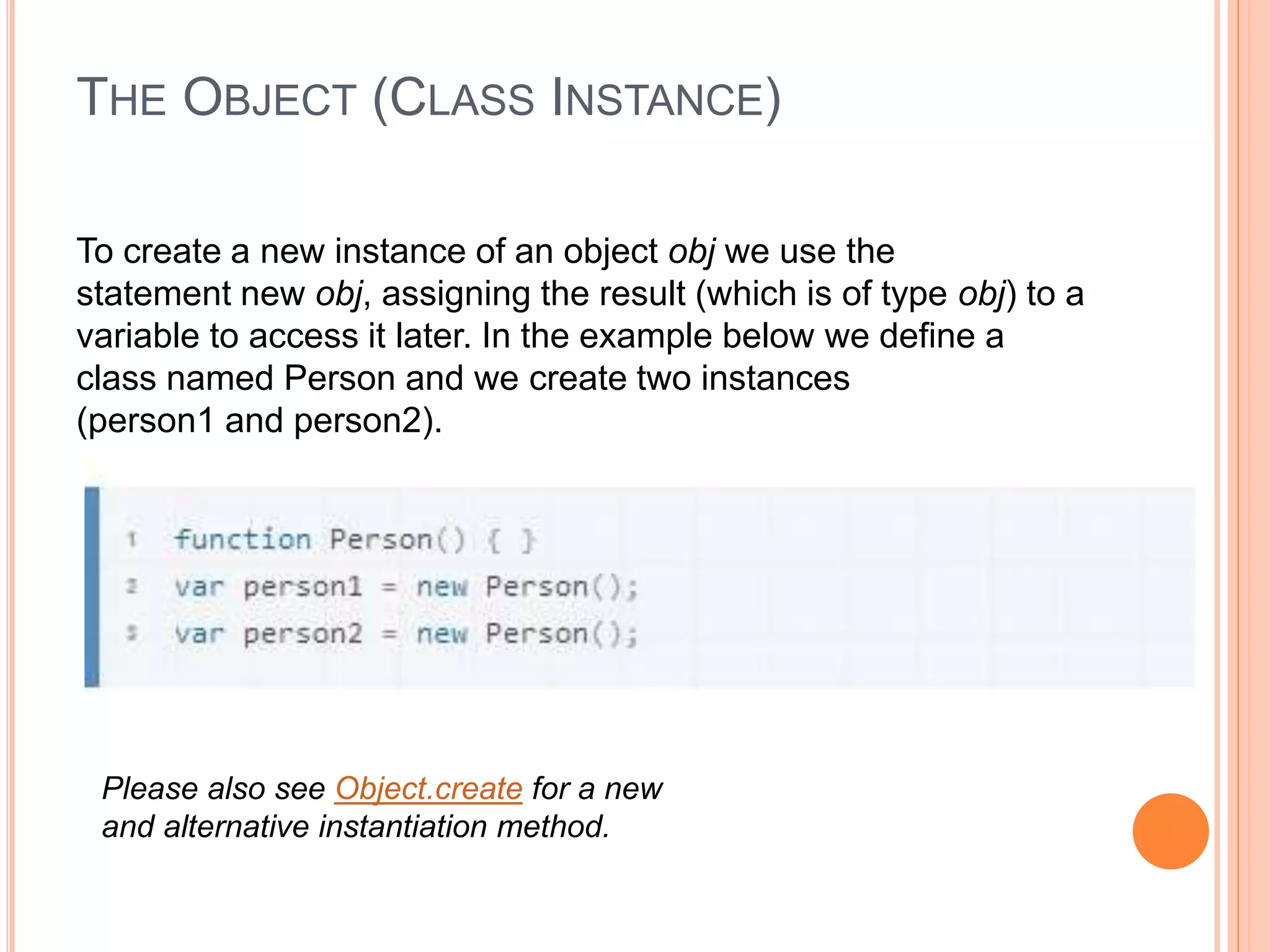 THE OBJECT (CLASS INSTANCE)
To create a new instance of an object obj we use the
statement new obj, assigning the result (which is of type obj) to a
variable to access it later. In the example below we define a
class named Person and we create two instances
(person1 and person2).
Please also see Object.create for a new
and alternative instantiation method.
 
