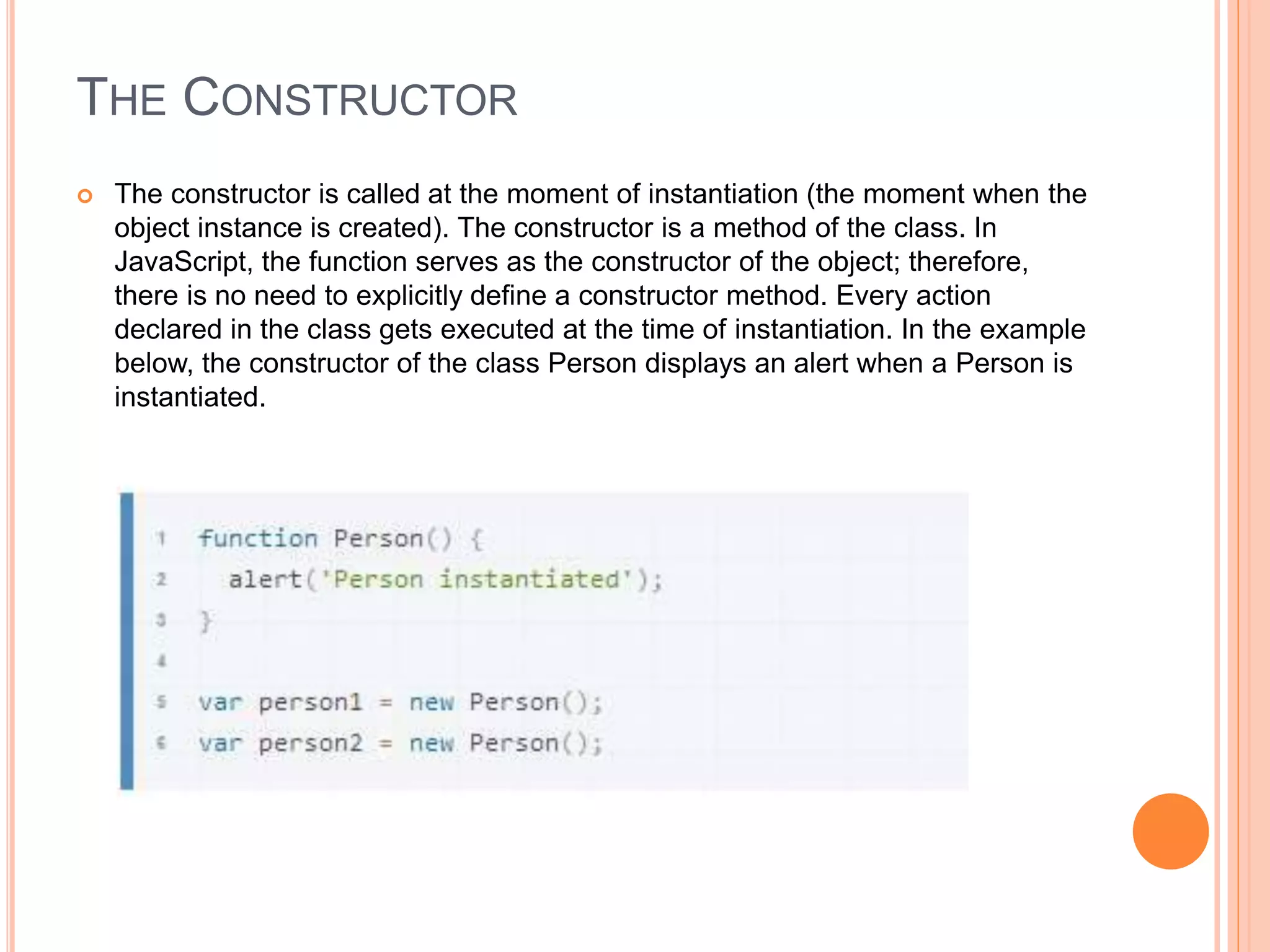 THE CONSTRUCTOR
 The constructor is called at the moment of instantiation (the moment when the
object instance is created). The constructor is a method of the class. In
JavaScript, the function serves as the constructor of the object; therefore,
there is no need to explicitly define a constructor method. Every action
declared in the class gets executed at the time of instantiation. In the example
below, the constructor of the class Person displays an alert when a Person is
instantiated.
 