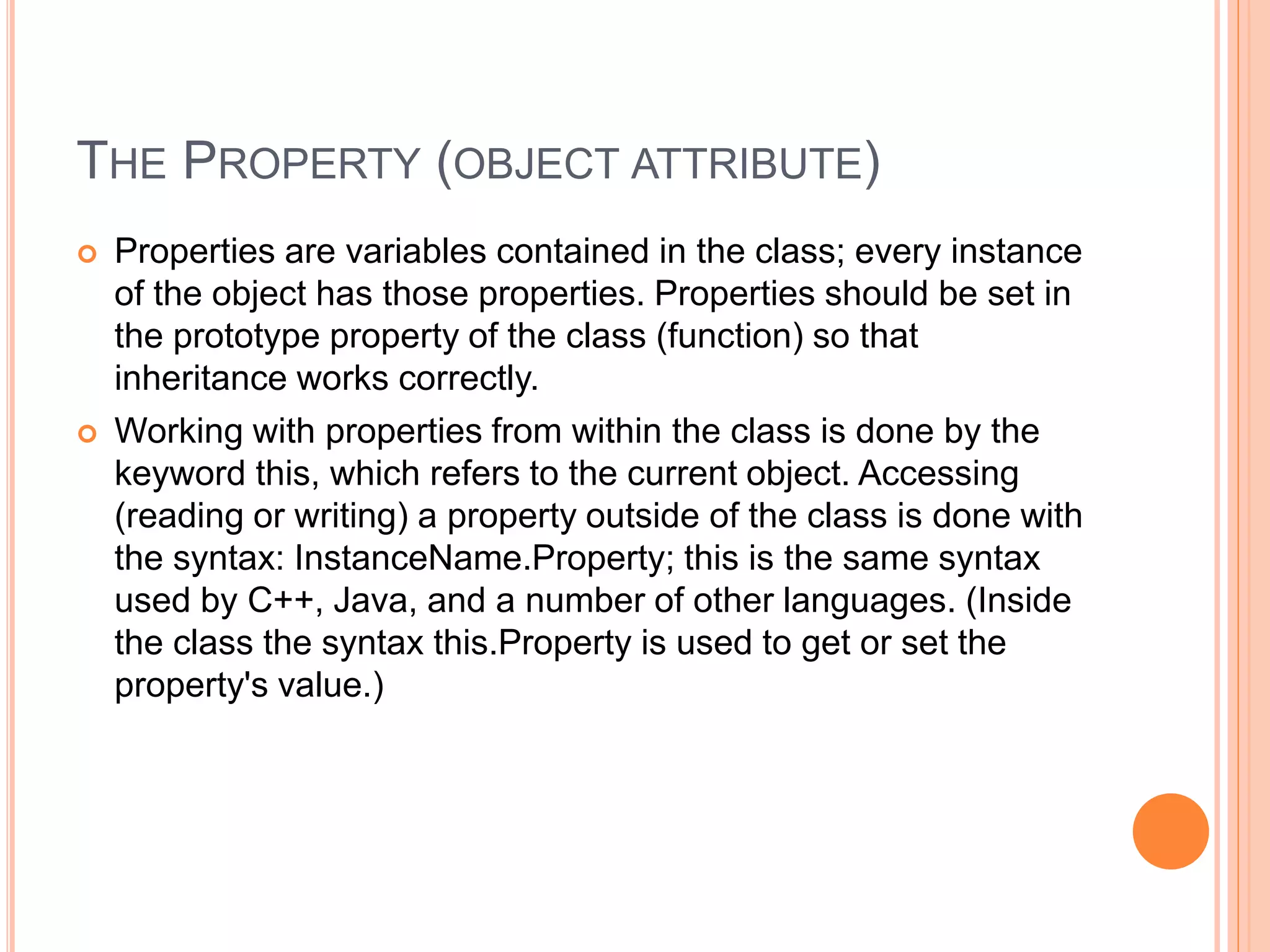 THE PROPERTY (OBJECT ATTRIBUTE)
 Properties are variables contained in the class; every instance
of the object has those properties. Properties should be set in
the prototype property of the class (function) so that
inheritance works correctly.
 Working with properties from within the class is done by the
keyword this, which refers to the current object. Accessing
(reading or writing) a property outside of the class is done with
the syntax: InstanceName.Property; this is the same syntax
used by C++, Java, and a number of other languages. (Inside
the class the syntax this.Property is used to get or set the
property's value.)
 