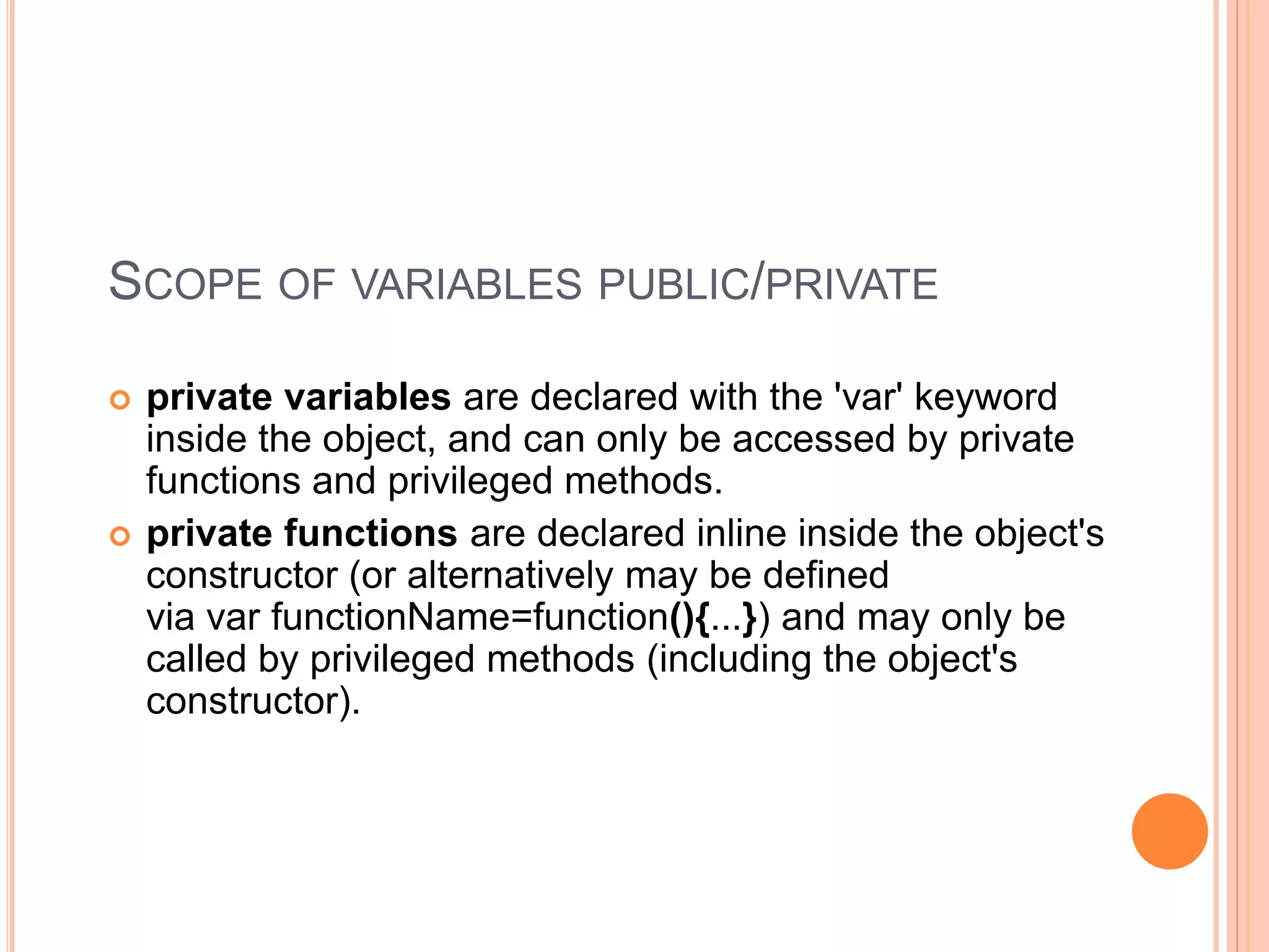 SCOPE OF VARIABLES PUBLIC/PRIVATE
 private variables are declared with the 'var' keyword
inside the object, and can only be accessed by private
functions and privileged methods.
 private functions are declared inline inside the object's
constructor (or alternatively may be defined
via var functionName=function(){...}) and may only be
called by privileged methods (including the object's
constructor).
 