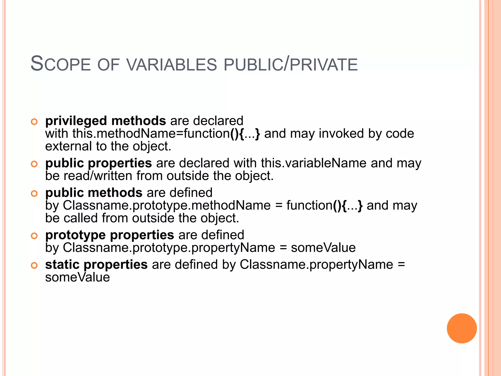 SCOPE OF VARIABLES PUBLIC/PRIVATE
 privileged methods are declared
with this.methodName=function(){...} and may invoked by code
external to the object.
 public properties are declared with this.variableName and may
be read/written from outside the object.
 public methods are defined
by Classname.prototype.methodName = function(){...} and may
be called from outside the object.
 prototype properties are defined
by Classname.prototype.propertyName = someValue
 static properties are defined by Classname.propertyName =
someValue
 