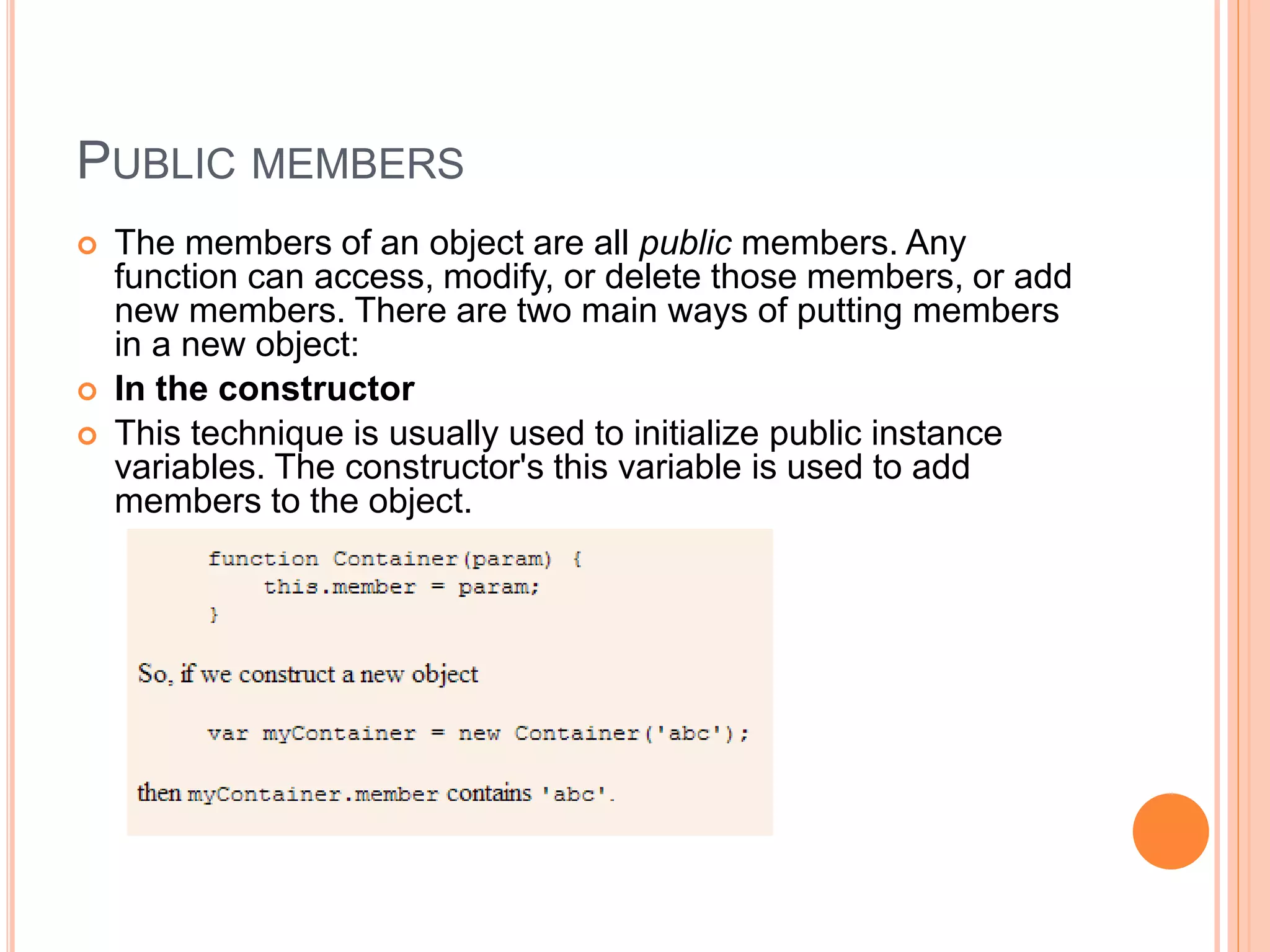 PUBLIC MEMBERS
 The members of an object are all public members. Any
function can access, modify, or delete those members, or add
new members. There are two main ways of putting members
in a new object:
 In the constructor
 This technique is usually used to initialize public instance
variables. The constructor's this variable is used to add
members to the object.
 