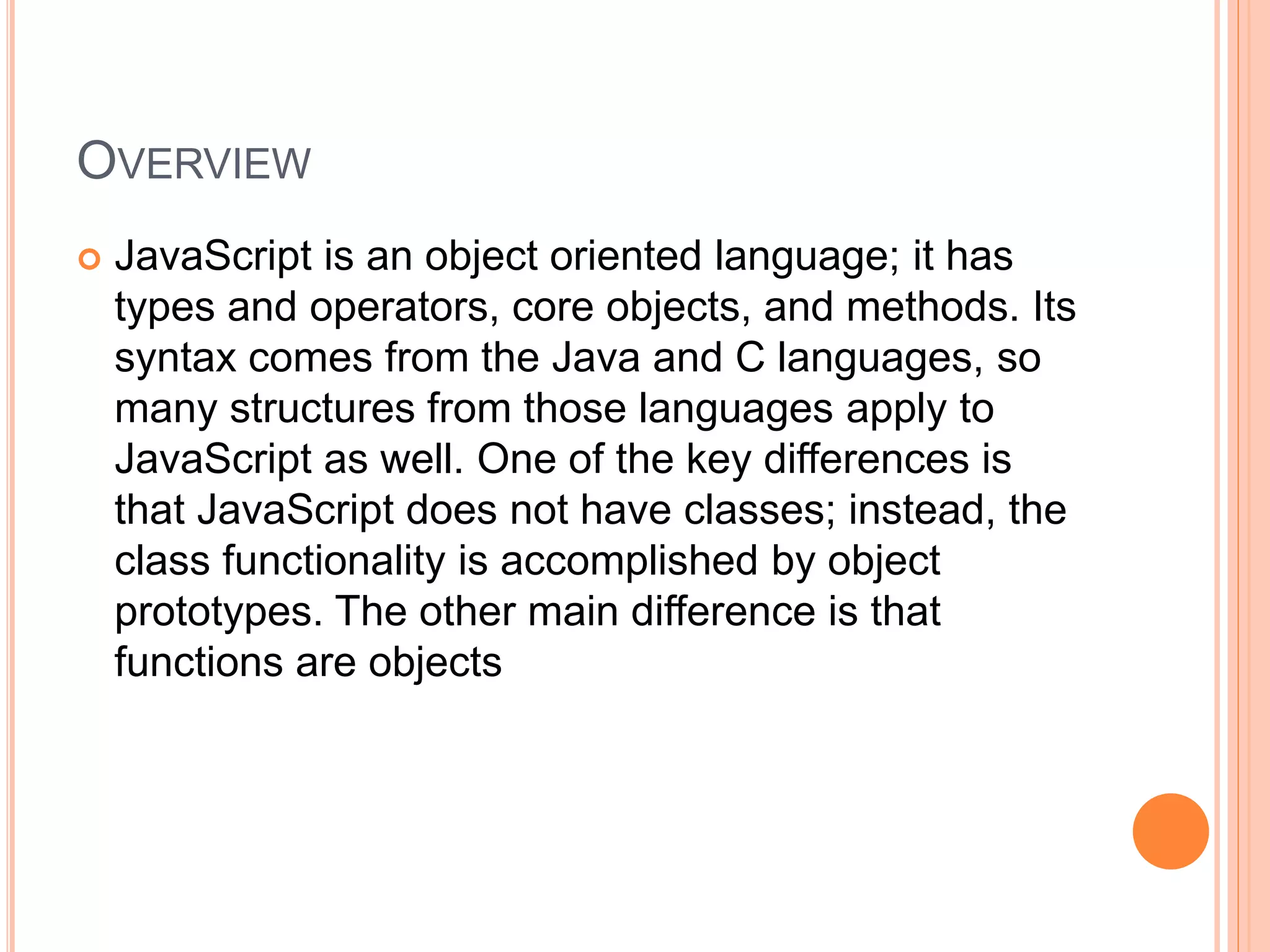 OVERVIEW
 JavaScript is an object oriented language; it has
types and operators, core objects, and methods. Its
syntax comes from the Java and C languages, so
many structures from those languages apply to
JavaScript as well. One of the key differences is
that JavaScript does not have classes; instead, the
class functionality is accomplished by object
prototypes. The other main difference is that
functions are objects
 