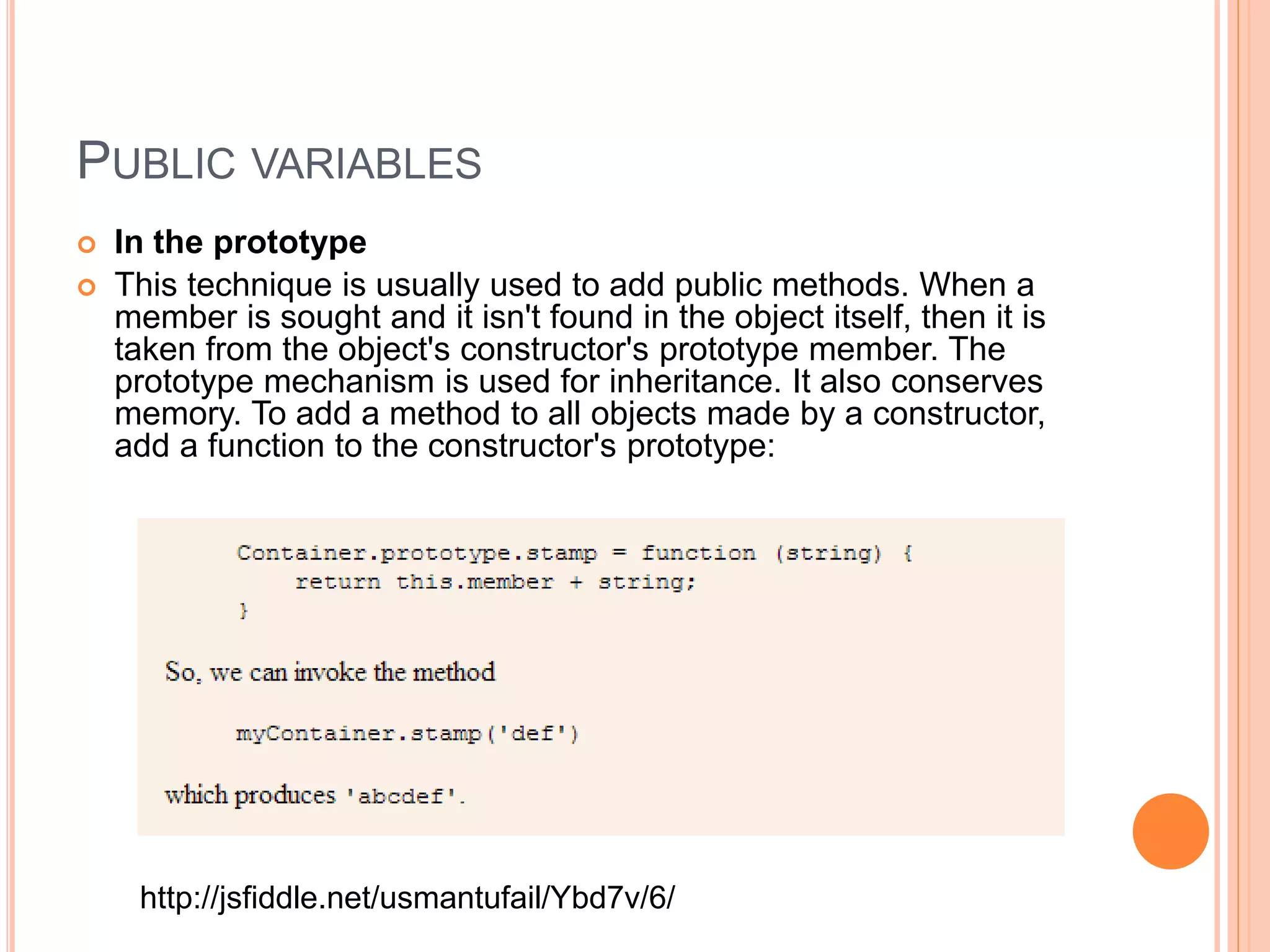 PUBLIC VARIABLES
 In the prototype
 This technique is usually used to add public methods. When a
member is sought and it isn't found in the object itself, then it is
taken from the object's constructor's prototype member. The
prototype mechanism is used for inheritance. It also conserves
memory. To add a method to all objects made by a constructor,
add a function to the constructor's prototype:
http://jsfiddle.net/usmantufail/Ybd7v/6/
 