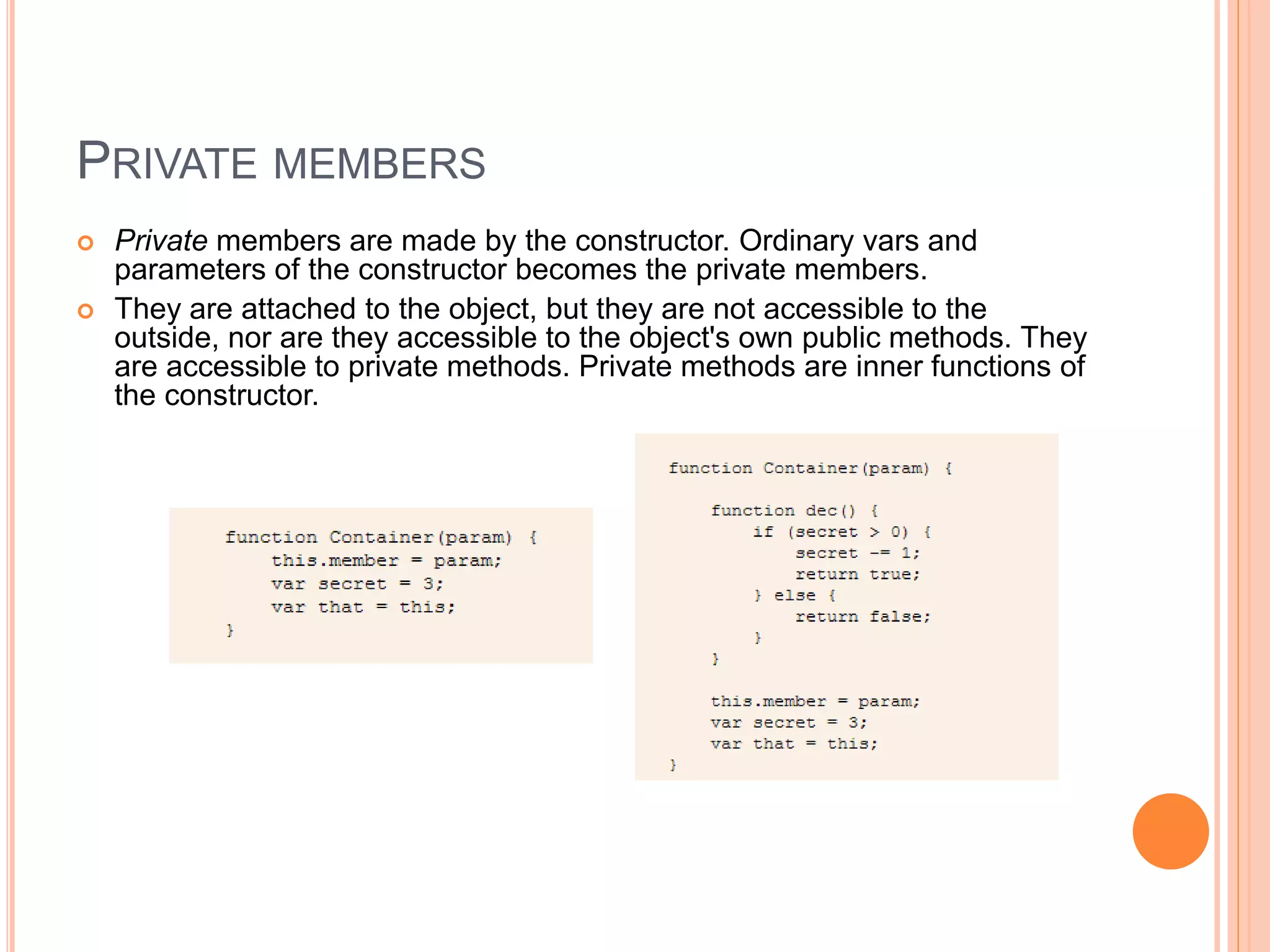 PRIVATE MEMBERS
 Private members are made by the constructor. Ordinary vars and
parameters of the constructor becomes the private members.
 They are attached to the object, but they are not accessible to the
outside, nor are they accessible to the object's own public methods. They
are accessible to private methods. Private methods are inner functions of
the constructor.
 