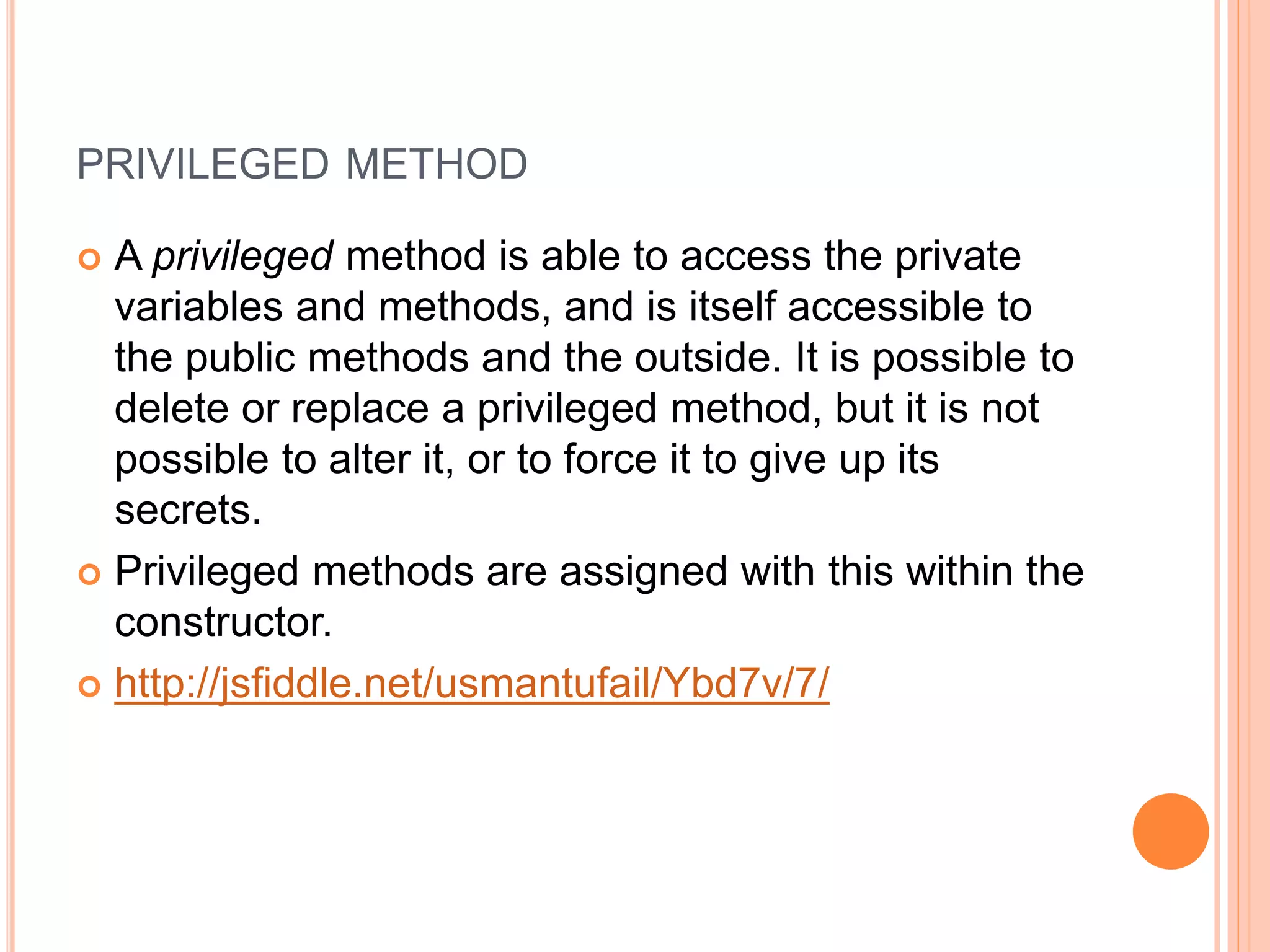 PRIVILEGED METHOD
 A privileged method is able to access the private
variables and methods, and is itself accessible to
the public methods and the outside. It is possible to
delete or replace a privileged method, but it is not
possible to alter it, or to force it to give up its
secrets.
 Privileged methods are assigned with this within the
constructor.
 http://jsfiddle.net/usmantufail/Ybd7v/7/
 