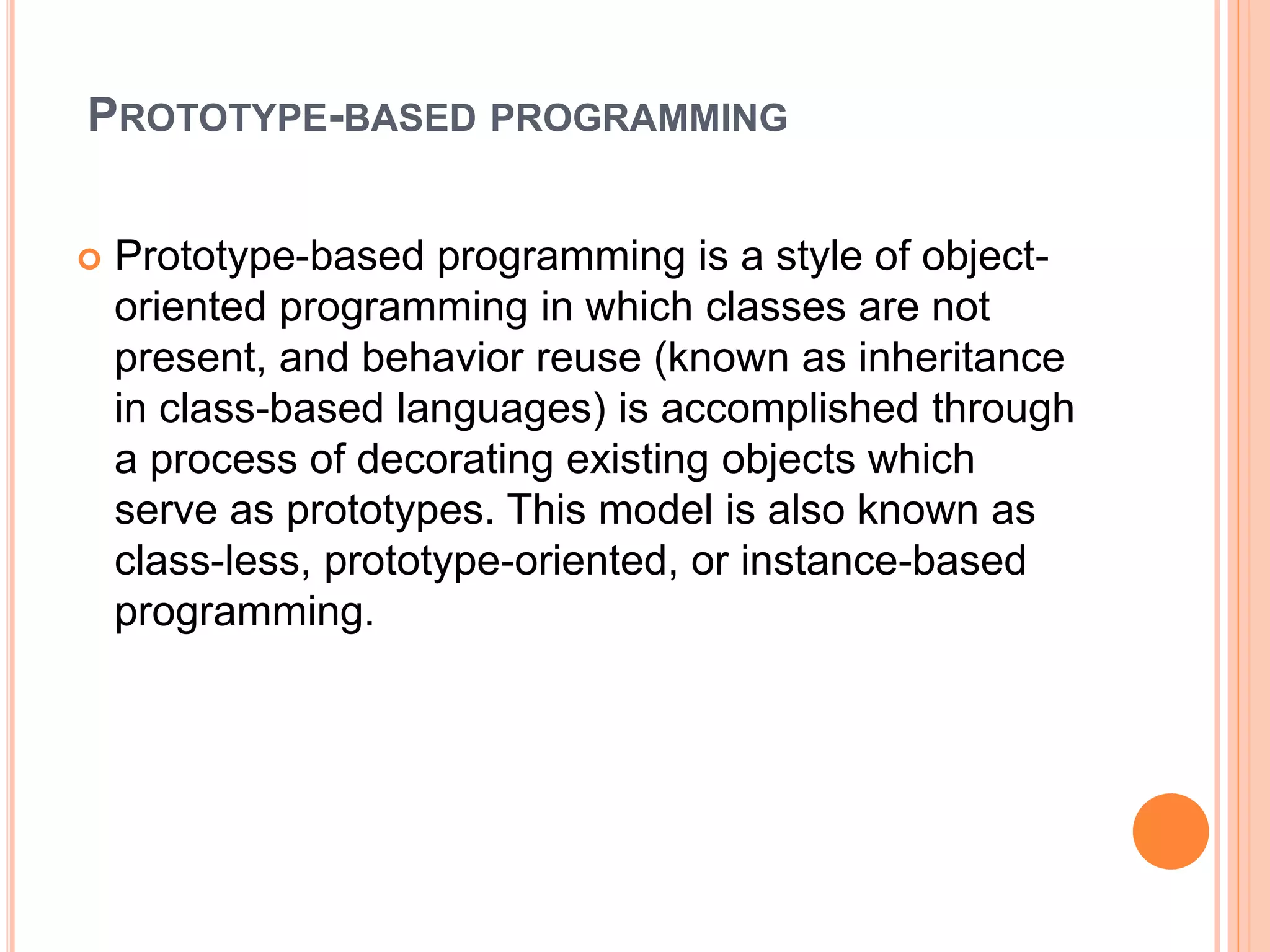 PROTOTYPE-BASED PROGRAMMING
 Prototype-based programming is a style of object-
oriented programming in which classes are not
present, and behavior reuse (known as inheritance
in class-based languages) is accomplished through
a process of decorating existing objects which
serve as prototypes. This model is also known as
class-less, prototype-oriented, or instance-based
programming.
 