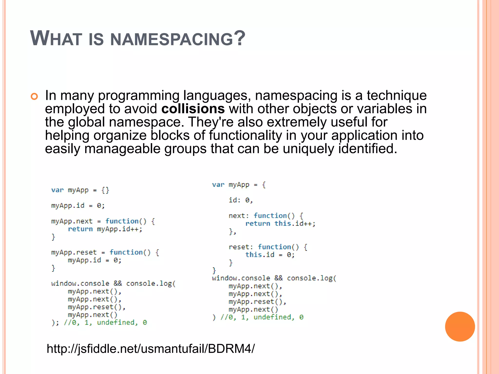 WHAT IS NAMESPACING?
 In many programming languages, namespacing is a technique
employed to avoid collisions with other objects or variables in
the global namespace. They're also extremely useful for
helping organize blocks of functionality in your application into
easily manageable groups that can be uniquely identified.
http://jsfiddle.net/usmantufail/BDRM4/
 