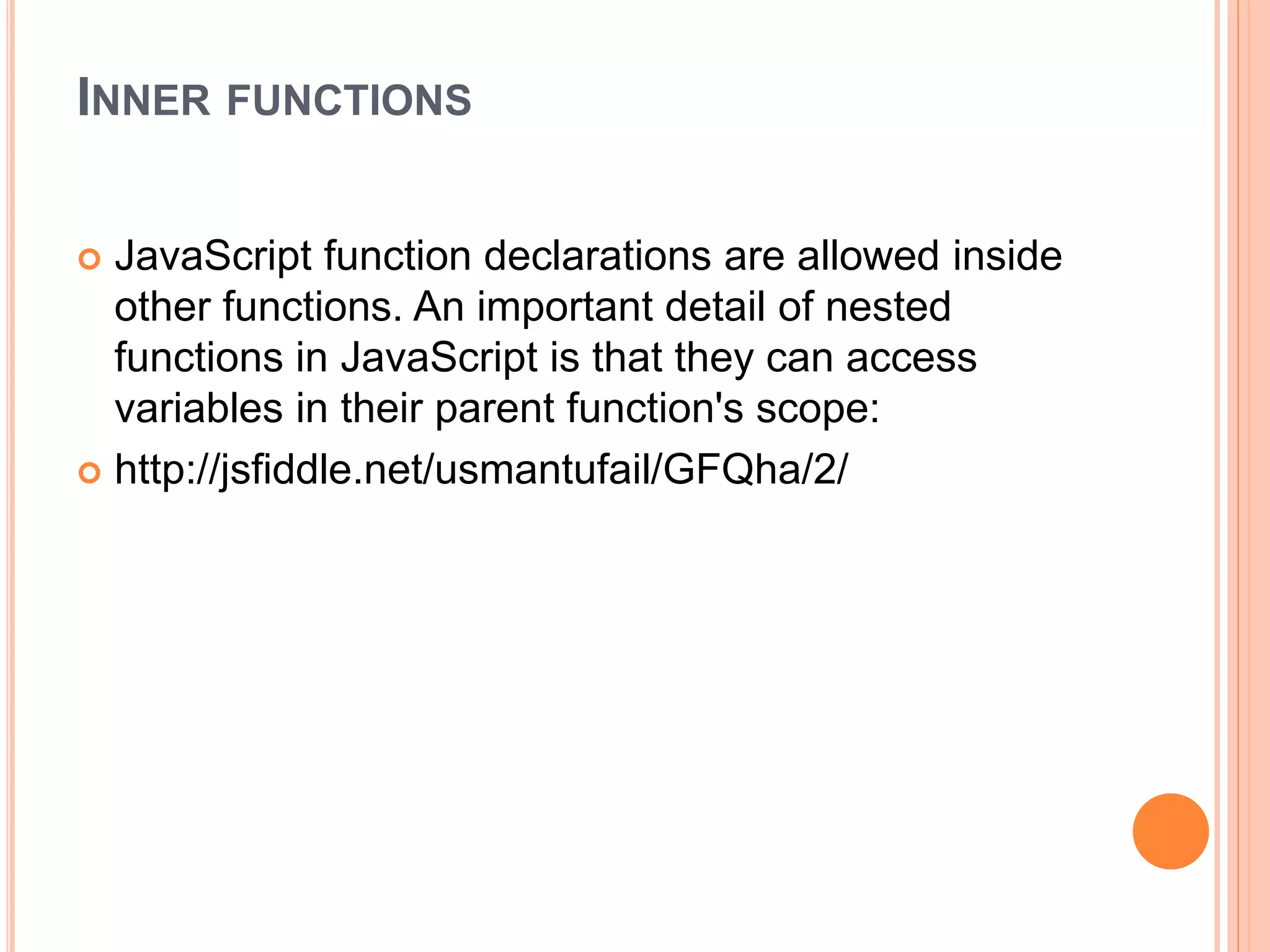 INNER FUNCTIONS
 JavaScript function declarations are allowed inside
other functions. An important detail of nested
functions in JavaScript is that they can access
variables in their parent function's scope:
 http://jsfiddle.net/usmantufail/GFQha/2/
 