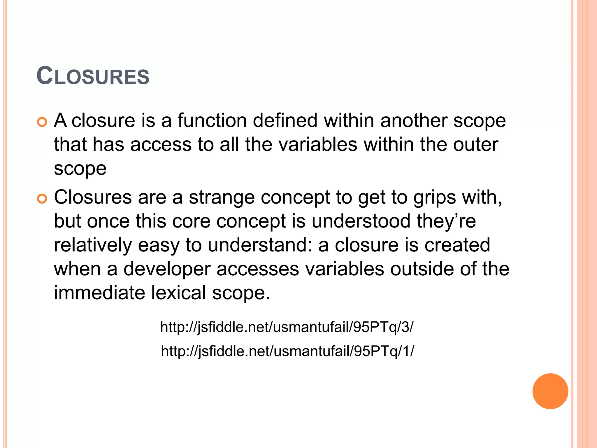 CLOSURES
 A closure is a function defined within another scope
that has access to all the variables within the outer
scope
 Closures are a strange concept to get to grips with,
but once this core concept is understood they’re
relatively easy to understand: a closure is created
when a developer accesses variables outside of the
immediate lexical scope.
http://jsfiddle.net/usmantufail/95PTq/1/
http://jsfiddle.net/usmantufail/95PTq/3/
 
