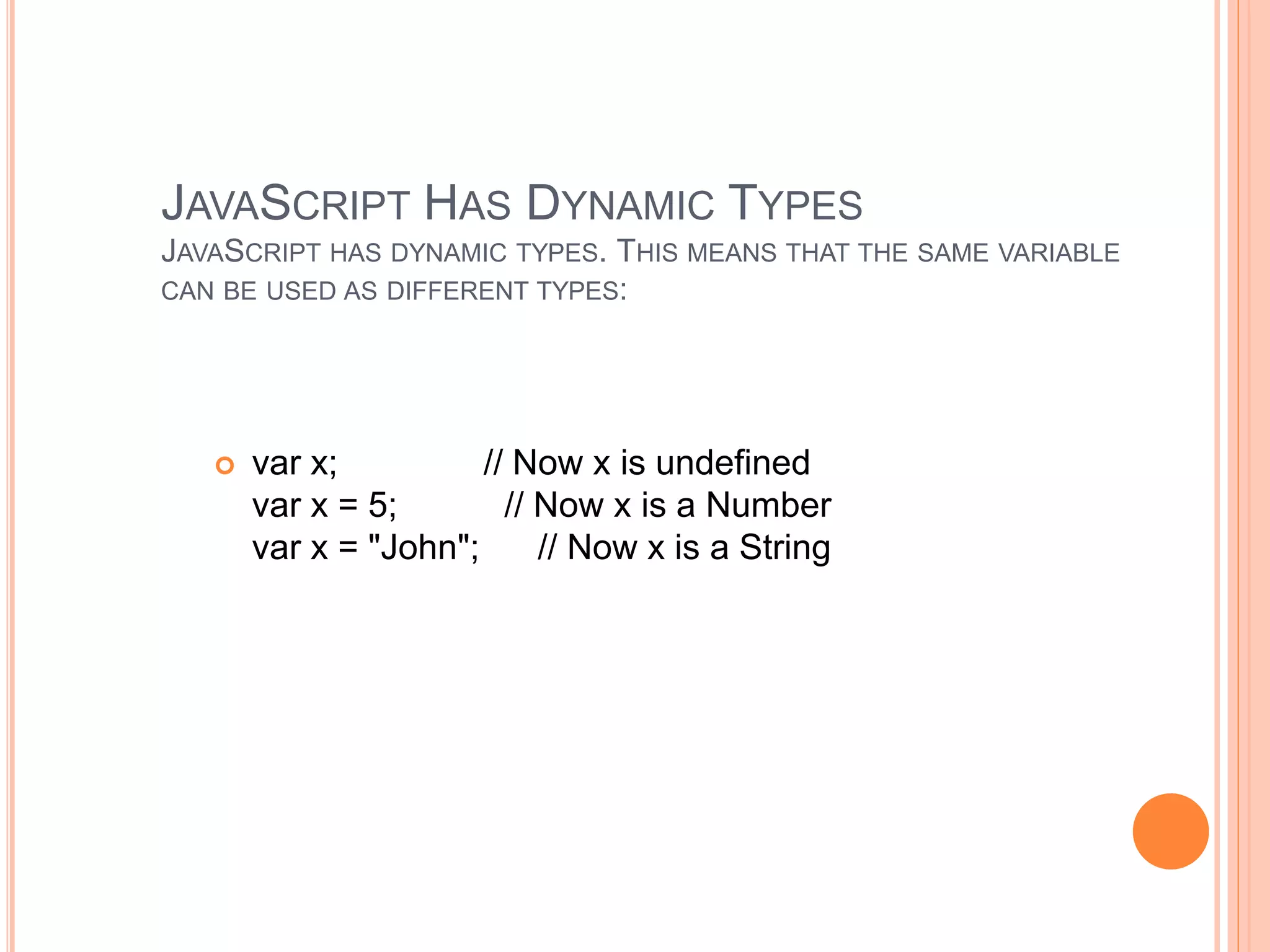 JAVASCRIPT HAS DYNAMIC TYPES
JAVASCRIPT HAS DYNAMIC TYPES. THIS MEANS THAT THE SAME VARIABLE
CAN BE USED AS DIFFERENT TYPES:
 var x; // Now x is undefined
var x = 5; // Now x is a Number
var x = "John"; // Now x is a String
 