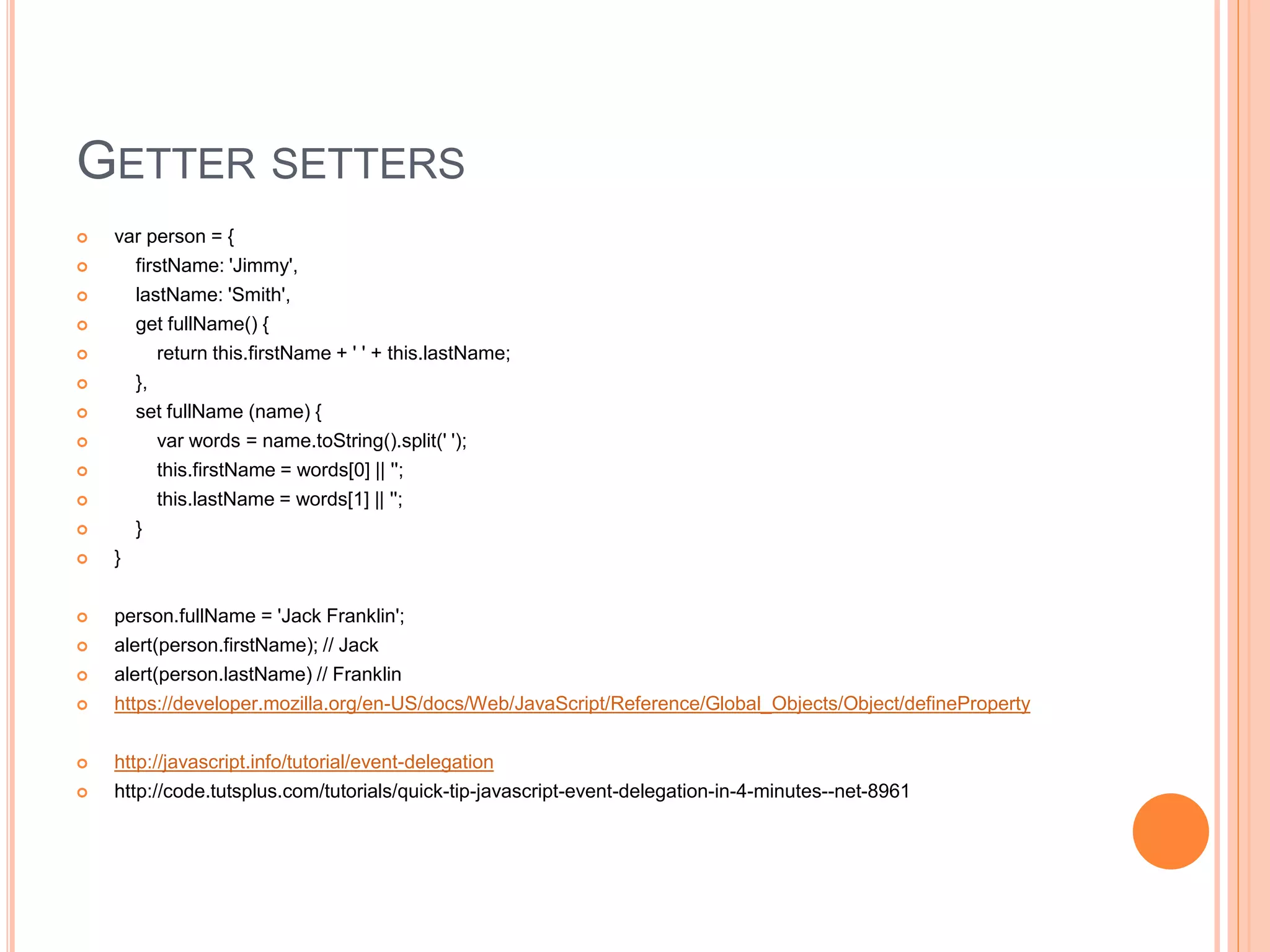 GETTER SETTERS
 var person = {
 firstName: 'Jimmy',
 lastName: 'Smith',
 get fullName() {
 return this.firstName + ' ' + this.lastName;
 },
 set fullName (name) {
 var words = name.toString().split(' ');
 this.firstName = words[0] || '';
 this.lastName = words[1] || '';
 }
 }
 person.fullName = 'Jack Franklin';
 alert(person.firstName); // Jack
 alert(person.lastName) // Franklin
 https://developer.mozilla.org/en-US/docs/Web/JavaScript/Reference/Global_Objects/Object/defineProperty
 http://javascript.info/tutorial/event-delegation
 http://code.tutsplus.com/tutorials/quick-tip-javascript-event-delegation-in-4-minutes--net-8961
 