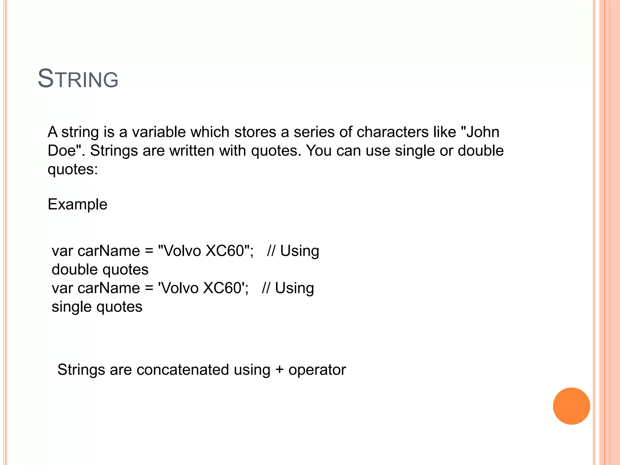 STRING
A string is a variable which stores a series of characters like "John
Doe". Strings are written with quotes. You can use single or double
quotes:
Example
var carName = "Volvo XC60"; // Using
double quotes
var carName = 'Volvo XC60'; // Using
single quotes
Strings are concatenated using + operator
 