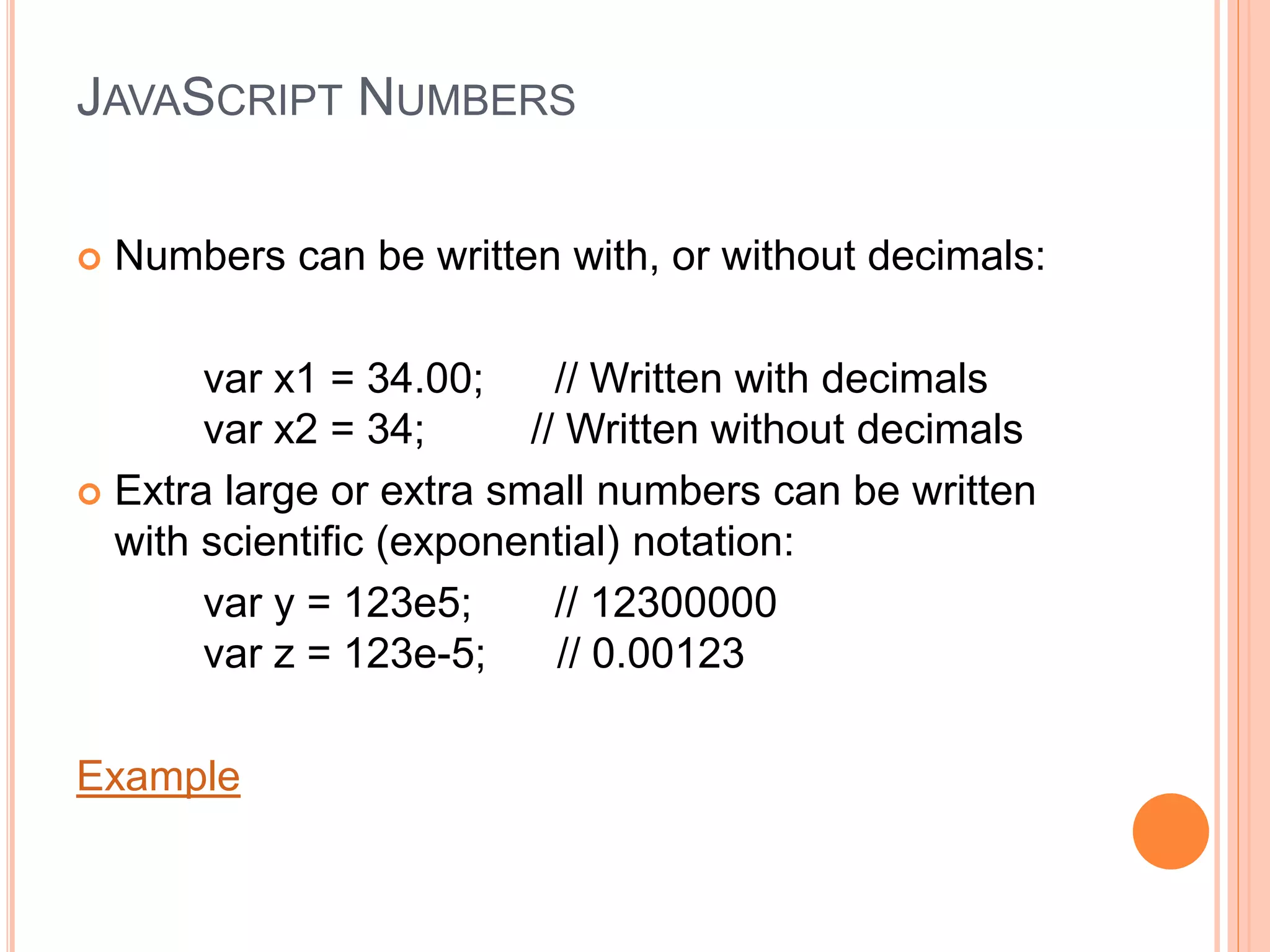 JAVASCRIPT NUMBERS
 Numbers can be written with, or without decimals:
var x1 = 34.00; // Written with decimals
var x2 = 34; // Written without decimals
 Extra large or extra small numbers can be written
with scientific (exponential) notation:
var y = 123e5; // 12300000
var z = 123e-5; // 0.00123
Example
 