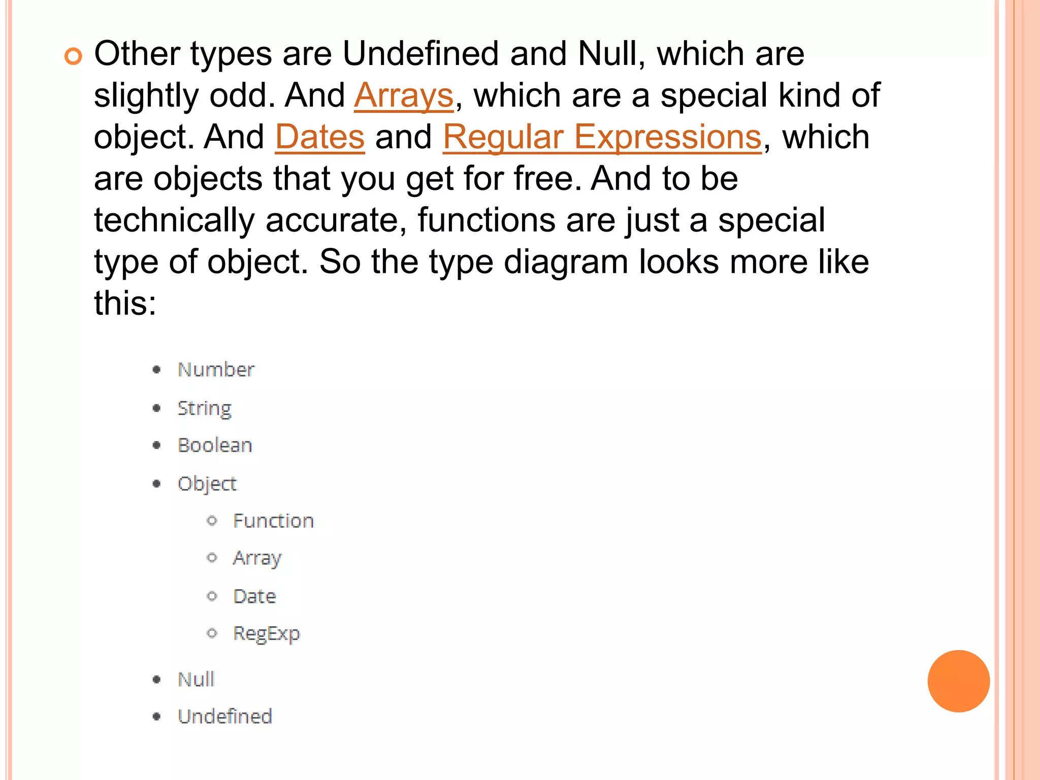  Other types are Undefined and Null, which are
slightly odd. And Arrays, which are a special kind of
object. And Dates and Regular Expressions, which
are objects that you get for free. And to be
technically accurate, functions are just a special
type of object. So the type diagram looks more like
this:
 