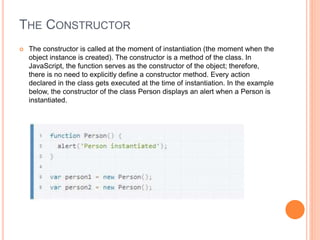 THE CONSTRUCTOR
 The constructor is called at the moment of instantiation (the moment when the
object instance is created). The constructor is a method of the class. In
JavaScript, the function serves as the constructor of the object; therefore,
there is no need to explicitly define a constructor method. Every action
declared in the class gets executed at the time of instantiation. In the example
below, the constructor of the class Person displays an alert when a Person is
instantiated.
 