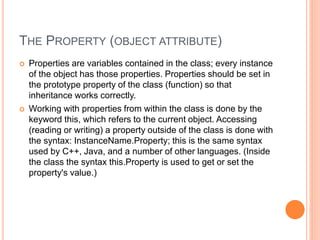 THE PROPERTY (OBJECT ATTRIBUTE)
 Properties are variables contained in the class; every instance
of the object has those properties. Properties should be set in
the prototype property of the class (function) so that
inheritance works correctly.
 Working with properties from within the class is done by the
keyword this, which refers to the current object. Accessing
(reading or writing) a property outside of the class is done with
the syntax: InstanceName.Property; this is the same syntax
used by C++, Java, and a number of other languages. (Inside
the class the syntax this.Property is used to get or set the
property's value.)
 