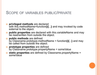 SCOPE OF VARIABLES PUBLIC/PRIVATE
 privileged methods are declared
with this.methodName=function(){...} and may invoked by code
external to the object.
 public properties are declared with this.variableName and may
be read/written from outside the object.
 public methods are defined
by Classname.prototype.methodName = function(){...} and may
be called from outside the object.
 prototype properties are defined
by Classname.prototype.propertyName = someValue
 static properties are defined by Classname.propertyName =
someValue
 