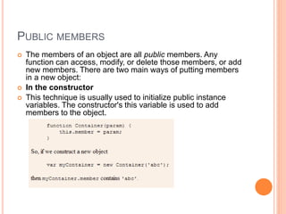 PUBLIC MEMBERS
 The members of an object are all public members. Any
function can access, modify, or delete those members, or add
new members. There are two main ways of putting members
in a new object:
 In the constructor
 This technique is usually used to initialize public instance
variables. The constructor's this variable is used to add
members to the object.
 