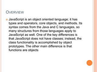 OVERVIEW
 JavaScript is an object oriented language; it has
types and operators, core objects, and methods. Its
syntax comes from the Java and C languages, so
many structures from those languages apply to
JavaScript as well. One of the key differences is
that JavaScript does not have classes; instead, the
class functionality is accomplished by object
prototypes. The other main difference is that
functions are objects
 