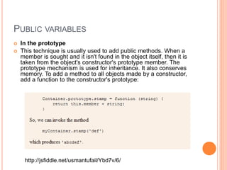 PUBLIC VARIABLES
 In the prototype
 This technique is usually used to add public methods. When a
member is sought and it isn't found in the object itself, then it is
taken from the object's constructor's prototype member. The
prototype mechanism is used for inheritance. It also conserves
memory. To add a method to all objects made by a constructor,
add a function to the constructor's prototype:
http://jsfiddle.net/usmantufail/Ybd7v/6/
 
