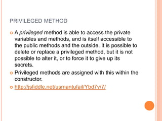 PRIVILEGED METHOD
 A privileged method is able to access the private
variables and methods, and is itself accessible to
the public methods and the outside. It is possible to
delete or replace a privileged method, but it is not
possible to alter it, or to force it to give up its
secrets.
 Privileged methods are assigned with this within the
constructor.
 http://jsfiddle.net/usmantufail/Ybd7v/7/
 