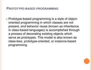 PROTOTYPE-BASED PROGRAMMING
 Prototype-based programming is a style of object-
oriented programming in which classes are not
present, and behavior reuse (known as inheritance
in class-based languages) is accomplished through
a process of decorating existing objects which
serve as prototypes. This model is also known as
class-less, prototype-oriented, or instance-based
programming.
 