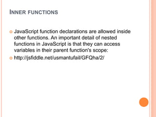 INNER FUNCTIONS
 JavaScript function declarations are allowed inside
other functions. An important detail of nested
functions in JavaScript is that they can access
variables in their parent function's scope:
 http://jsfiddle.net/usmantufail/GFQha/2/
 