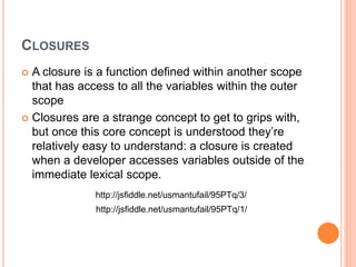 CLOSURES
 A closure is a function defined within another scope
that has access to all the variables within the outer
scope
 Closures are a strange concept to get to grips with,
but once this core concept is understood they’re
relatively easy to understand: a closure is created
when a developer accesses variables outside of the
immediate lexical scope.
http://jsfiddle.net/usmantufail/95PTq/1/
http://jsfiddle.net/usmantufail/95PTq/3/
 