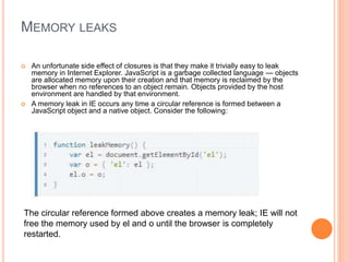 MEMORY LEAKS
 An unfortunate side effect of closures is that they make it trivially easy to leak
memory in Internet Explorer. JavaScript is a garbage collected language — objects
are allocated memory upon their creation and that memory is reclaimed by the
browser when no references to an object remain. Objects provided by the host
environment are handled by that environment.
 A memory leak in IE occurs any time a circular reference is formed between a
JavaScript object and a native object. Consider the following:
The circular reference formed above creates a memory leak; IE will not
free the memory used by el and o until the browser is completely
restarted.
 