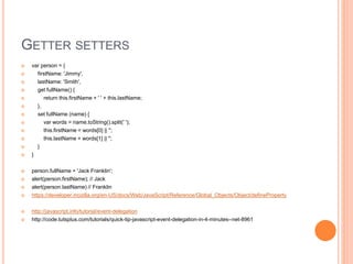 GETTER SETTERS
 var person = {
 firstName: 'Jimmy',
 lastName: 'Smith',
 get fullName() {
 return this.firstName + ' ' + this.lastName;
 },
 set fullName (name) {
 var words = name.toString().split(' ');
 this.firstName = words[0] || '';
 this.lastName = words[1] || '';
 }
 }
 person.fullName = 'Jack Franklin';
 alert(person.firstName); // Jack
 alert(person.lastName) // Franklin
 https://developer.mozilla.org/en-US/docs/Web/JavaScript/Reference/Global_Objects/Object/defineProperty
 http://javascript.info/tutorial/event-delegation
 http://code.tutsplus.com/tutorials/quick-tip-javascript-event-delegation-in-4-minutes--net-8961
 