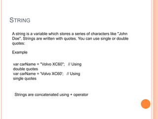 STRING
A string is a variable which stores a series of characters like "John
Doe". Strings are written with quotes. You can use single or double
quotes:
Example
var carName = "Volvo XC60"; // Using
double quotes
var carName = 'Volvo XC60'; // Using
single quotes
Strings are concatenated using + operator
 
