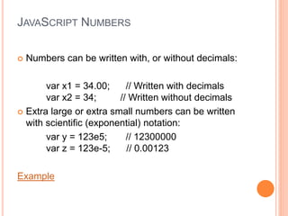 JAVASCRIPT NUMBERS
 Numbers can be written with, or without decimals:
var x1 = 34.00; // Written with decimals
var x2 = 34; // Written without decimals
 Extra large or extra small numbers can be written
with scientific (exponential) notation:
var y = 123e5; // 12300000
var z = 123e-5; // 0.00123
Example
 