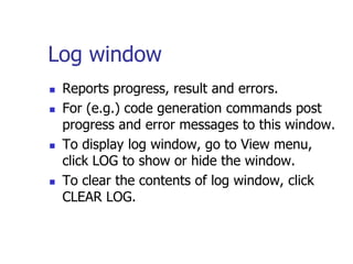 Log window
   Reports progress, result and errors.
   For (e.g.) code generation commands post
    progress and error messages to this window.
   To display log window, go to View menu,
    click LOG to show or hide the window.
   To clear the contents of log window, click
    CLEAR LOG.
 