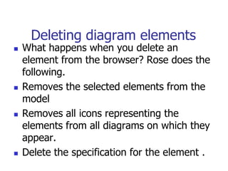 Deleting diagram elements
   What happens when you delete an
    element from the browser? Rose does the
    following.
   Removes the selected elements from the
    model
   Removes all icons representing the
    elements from all diagrams on which they
    appear.
   Delete the specification for the element .
 