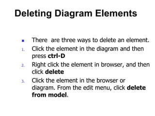 Deleting Diagram Elements

     There are three ways to delete an element.
 1.   Click the element in the diagram and then
      press ctrl-D
 2.   Right click the element in browser, and then
      click delete
 3.   Click the element in the browser or
      diagram. From the edit menu, click delete
      from model.
 