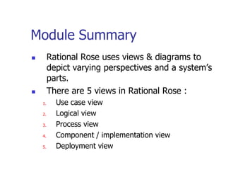 Module Summary
        Rational Rose uses views & diagrams to
         depict varying perspectives and a system’s
         parts.
        There are 5 views in Rational Rose :
    1.     Use case view
    2.     Logical view
    3.     Process view
    4.     Component / implementation view
    5.     Deployment view
 