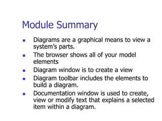 Module Summary
   Diagrams are a graphical means to view a
    system’s parts.
   The browser shows all of your model
    elements
   Diagram window is to create a view
   Diagram toolbar includes the elements to
    build a diagram.
   Documentation window is used to create,
    view or modify text that explains a selected
    item within a diagram.
 