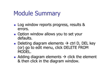 Module Summary
   Log window reports progress, results &
    errors.
   Option window allows you to set your
    defaults.
   Deleting diagram elements  ctrl D, DEL key
    (or) go to edit menu, click DELETE FROM
    MODEL.
   Adding diagram elements  click the element
    & then click in the diagram window.
 