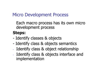 Micro Development Process
  Each macro process has its own micro
  development process
Steps:
- Identify classes & objects
- Identify class & objects semantics
- Identify class & object relationship

- Identify class & objects interface and
  implementation
 