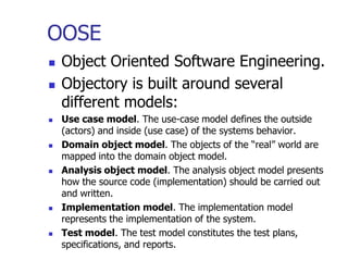 OOSE
   Object Oriented Software Engineering.
   Objectory is built around several
    different models:
   Use case model. The use-case model defines the outside
    (actors) and inside (use case) of the systems behavior.
   Domain object model. The objects of the “real” world are
    mapped into the domain object model.
   Analysis object model. The analysis object model presents
    how the source code (implementation) should be carried out
    and written.
   Implementation model. The implementation model
    represents the implementation of the system.
   Test model. The test model constitutes the test plans,
    specifications, and reports.
 