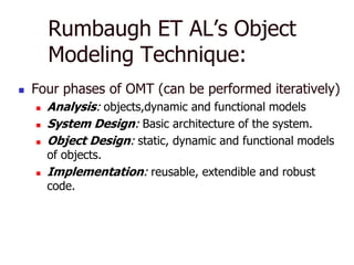 Rumbaugh ET AL’s Object
        Modeling Technique:
   Four phases of OMT (can be performed iteratively)
       Analysis: objects,dynamic and functional models
       System Design: Basic architecture of the system.
       Object Design: static, dynamic and functional models
        of objects.
       Implementation: reusable, extendible and robust
        code.
 