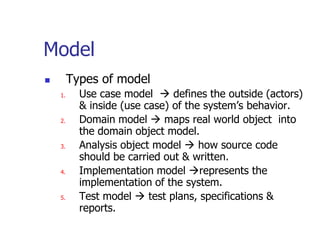 Model
        Types of model
    1.     Use case model  defines the outside (actors)
           & inside (use case) of the system’s behavior.
    2.     Domain model  maps real world object into
           the domain object model.
    3.     Analysis object model  how source code
           should be carried out & written.
    4.     Implementation model represents the
           implementation of the system.
    5.     Test model  test plans, specifications &
           reports.
 