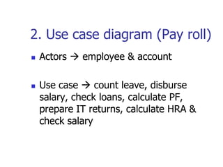 2. Use case diagram (Pay roll)
   Actors  employee & account

   Use case  count leave, disburse
    salary, check loans, calculate PF,
    prepare IT returns, calculate HRA &
    check salary
 