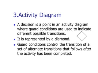 3.Activity Diagram
   A decision is a point in an activity diagram
    where guard conditions are used to indicate
    different possible transitions.
   It is represented by a diamond.
   Guard conditions control the transition of a
    set of alternate transitions that follows after
    the activity has been completed.
 